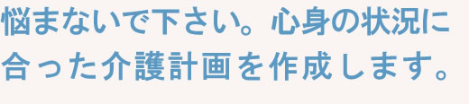 悩まないで下さい。心身の状況に合った介護計画を作成します。