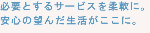 必要とするサービスを柔軟に。安心の望んだ生活がここに。